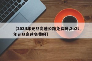 【2024年元旦高速公路免费吗,2o2l年元旦高速免费吗】