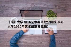 【南开大学2016艺术类录取分数线,南开大学2020年艺术录取分数线】