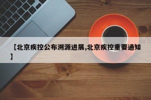 【北京疾控公布溯源进展,北京疾控重要通知】