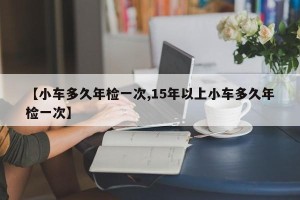 【小车多久年检一次,15年以上小车多久年检一次】