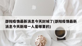 邵阳疫情最新消息今天封城了(邵阳疫情最新消息今天新增一人是哪里的)