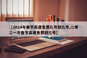 【2024年春节高速免费几号到几号,二零二一年春节高速免费到几号】