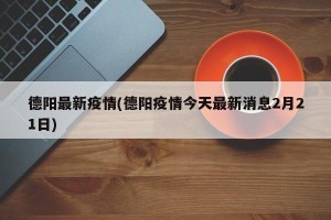 德阳最新疫情(德阳疫情今天最新消息2月21日)