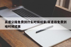 高速公路免费到什么时候结束/高速路免费到啥时候结束