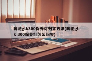 奔驰glk300保养灯归零方法(奔驰glk 300保养灯怎么归零)