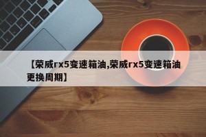 【荣威rx5变速箱油,荣威rx5变速箱油更换周期】