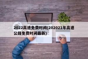 2022高速免费时间(202021年高速公路免费时间最新)