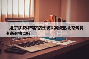 【北京涉疫烤鸭店店主被立案侦查,北京烤鸭有新冠病毒吗】