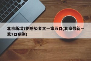 北京新增7例感染者含一家五口(北京最新一家7口病例)