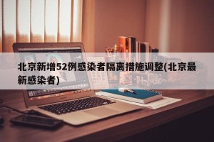 北京新增52例感染者隔离措施调整(北京最新感染者)