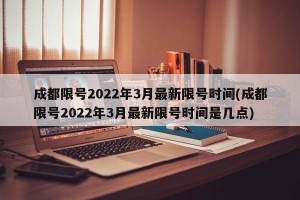 成都限号2022年3月最新限号时间(成都限号2022年3月最新限号时间是几点)