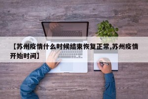 【苏州疫情什么时候结束恢复正常,苏州疫情开始时间】