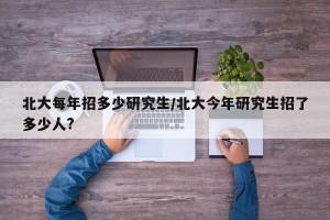 北大每年招多少研究生/北大今年研究生招了多少人?