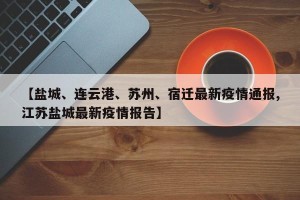 【盐城、连云港、苏州、宿迁最新疫情通报,江苏盐城最新疫情报告】