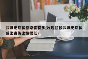 武汉无症状感染者有多少(现阶段武汉无症状感染者传染性很低)