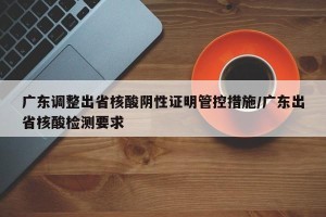 广东调整出省核酸阴性证明管控措施/广东出省核酸检测要求