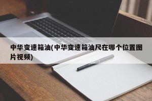 中华变速箱油(中华变速箱油尺在哪个位置图片视频)