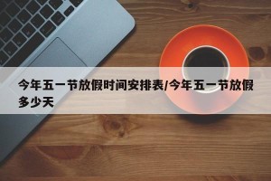 今年五一节放假时间安排表/今年五一节放假多少天