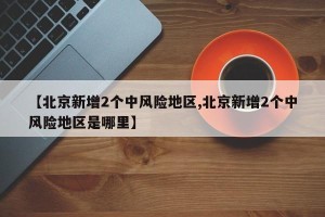 【北京新增2个中风险地区,北京新增2个中风险地区是哪里】