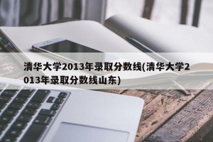 清华大学2013年录取分数线(清华大学2013年录取分数线山东)