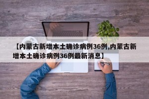 【内蒙古新增本土确诊病例36例,内蒙古新增本土确诊病例36例最新消息】