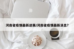 河南省疫情最新进展/河南省疫情最新消息?