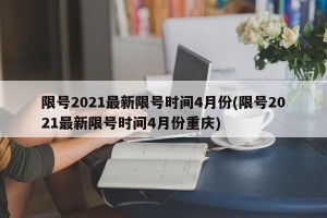 限号2021最新限号时间4月份(限号2021最新限号时间4月份重庆)