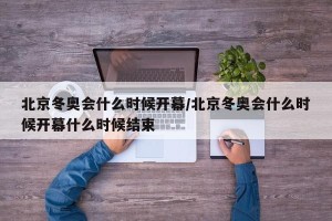 北京冬奥会什么时候开幕/北京冬奥会什么时候开幕什么时候结束