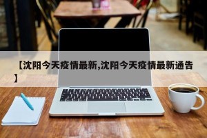【沈阳今天疫情最新,沈阳今天疫情最新通告】