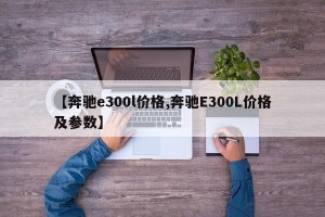 【奔驰e300l价格,奔驰E300L价格及参数】