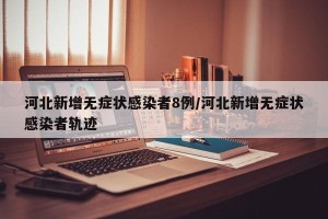 河北新增无症状感染者8例/河北新增无症状感染者轨迹