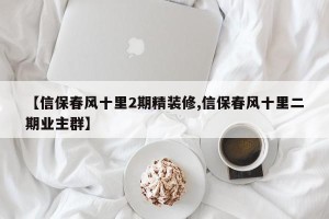 【信保春风十里2期精装修,信保春风十里二期业主群】
