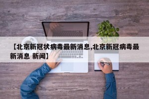 【北京新冠状病毒最新消息,北京新冠病毒最新消息 新闻】