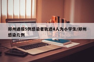 郑州通报5例感染者轨迹4人为小学生/郑州感染几例