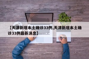 【天津新增本土确诊33例,天津新增本土确诊33例最新消息】
