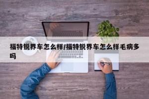 福特锐界车怎么样/福特锐界车怎么样毛病多吗