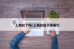上海封了吗(上海封路了没有?)