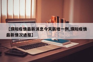 【濮阳疫情最新消息今天新增一例,濮阳疫情最新情况通报】