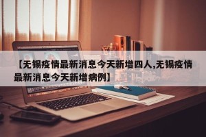 【无锡疫情最新消息今天新增四人,无锡疫情最新消息今天新增病例】