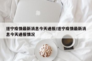 遂宁疫情最新消息今天通报/遂宁疫情最新消息今天通报情况
