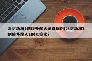 北京新增1例境外输入确诊病例(北京新增1例境外输入1例无症状)