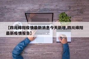 【四川绵阳疫情最新消息今天新增,四川绵阳最新疫情报告】