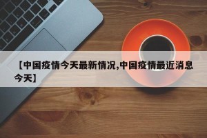 【中国疫情今天最新情况,中国疫情最近消息今天】