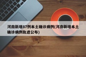 河南新增87例本土确诊病例(河南新增本土确诊病例轨迹公布)