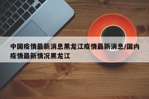 中国疫情最新消息黑龙江疫情最新消息/国内疫情最新情况黑龙江