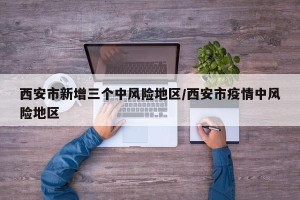 西安市新增三个中风险地区/西安市疫情中风险地区