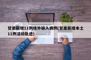 甘肃新增11例境外输入病例(甘肃新增本土11例活动轨迹)