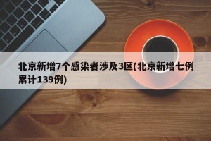 北京新增7个感染者涉及3区(北京新增七例累计139例)
