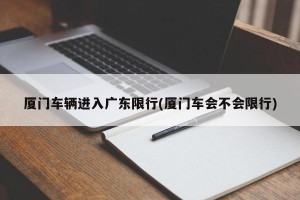 厦门车辆进入广东限行(厦门车会不会限行)