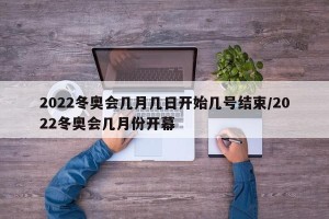 2022冬奥会几月几日开始几号结束/2022冬奥会几月份开幕